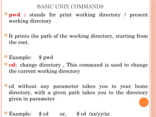 BASIC UNIX COMMANDS
 pwd : stands for print working directory / present
working directory
 It prints the path of the working directory, starting from
the root.
 Example: $ pwd
 cd: change directory , This command is used to change
the current working directory
 cd without any parameter takes you to your home
directory, with a given path takes you to the directory
given in parameter
 Example: $ cd or, $ cd /xx/yy/zz
 