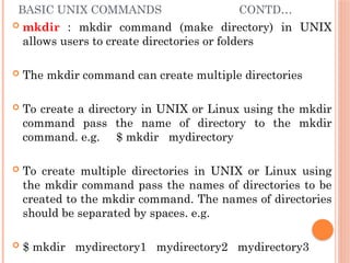 BASIC UNIX COMMANDS CONTD…
 mkdir : mkdir command (make directory) in UNIX
allows users to create directories or folders
 The mkdir command can create multiple directories
 To create a directory in UNIX or Linux using the mkdir
command pass the name of directory to the mkdir
command. e.g. $ mkdir mydirectory
 To create multiple directories in UNIX or Linux using
the mkdir command pass the names of directories to be
created to the mkdir command. The names of directories
should be separated by spaces. e.g.
 $ mkdir mydirectory1 mydirectory2 mydirectory3
 
