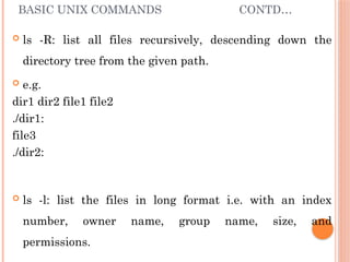 BASIC UNIX COMMANDS CONTD…
 ls -R: list all files recursively, descending down the
directory tree from the given path.
 e.g.
dir1 dir2 file1 file2
./dir1:
file3
./dir2:
 ls -l: list the files in long format i.e. with an index
number, owner name, group name, size, and
permissions.
 