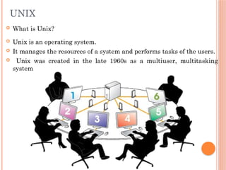 UNIX
 What is Unix?
 Unix is an operating system.
 It manages the resources of a system and performs tasks of the users.
 Unix was created in the late 1960s as a multiuser, multitasking
system
 