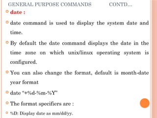 GENERAL PURPOSE COMMANDS CONTD…
 date :
 date command is used to display the system date and
time.
 By default the date command displays the date in the
time zone on which unix/linux operating system is
configured.
 You can also change the format, default is month-date
year format
 date “+%d-%m-%Y”
 The format specifiers are :
 %D: Display date as mm/dd/yy.
 