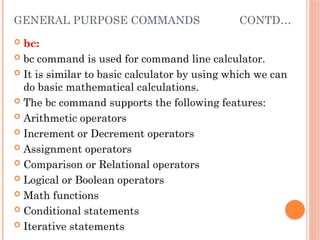 GENERAL PURPOSE COMMANDS CONTD…
 bc:
 bc command is used for command line calculator.
 It is similar to basic calculator by using which we can
do basic mathematical calculations.
 The bc command supports the following features:
 Arithmetic operators
 Increment or Decrement operators
 Assignment operators
 Comparison or Relational operators
 Logical or Boolean operators
 Math functions
 Conditional statements
 Iterative statements
 
