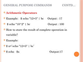 GENERAL PURPOSE COMMANDS CONTD…
 Arithmetic Operators
 Example: $ echo "12+5" | bc Output : 17
 $ echo "10^2" | bc Output : 100
 How to store the result of complete operation in
variable?
 Example:
 $ x=`echo "12+5" | bc`
 $ echo $x Output:17
 
