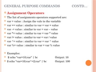 GENERAL PURPOSE COMMANDS CONTD…
 Assignment Operators
 The list of assignments operators supported are:
 var = value : Assign the vale to the variable
 var += value : similar to var = var + value
 var -= value : similar to var = var – value
 var *= value : similar to var = var * value
 var /= value : similar to var = var / value
 var ^= value : similar to var = var ^ value
 var %= value : similar to var = var % value
 Examples:
 $ echo "var=10;var" | bc Output: 10
 $ echo "var=10;var^=2;var" | bc Output: 100
 