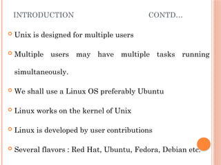 INTRODUCTION CONTD…
 Unix is designed for multiple users
 Multiple users may have multiple tasks running
simultaneously.
 We shall use a Linux OS preferably Ubuntu
 Linux works on the kernel of Unix
 Linux is developed by user contributions
 Several flavors : Red Hat, Ubuntu, Fedora, Debian etc.
 