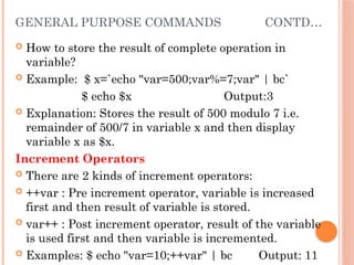 GENERAL PURPOSE COMMANDS CONTD…
 How to store the result of complete operation in
variable?
 Example: $ x=`echo "var=500;var%=7;var" | bc`
$ echo $x Output:3
 Explanation: Stores the result of 500 modulo 7 i.e.
remainder of 500/7 in variable x and then display
variable x as $x.
Increment Operators
 There are 2 kinds of increment operators:
 ++var : Pre increment operator, variable is increased
first and then result of variable is stored.
 var++ : Post increment operator, result of the variable
is used first and then variable is incremented.
 Examples: $ echo "var=10;++var" | bc Output: 11
 