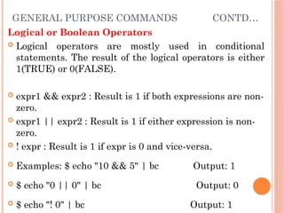 GENERAL PURPOSE COMMANDS CONTD…
Logical or Boolean Operators
 Logical operators are mostly used in conditional
statements. The result of the logical operators is either
1(TRUE) or 0(FALSE).
 expr1 && expr2 : Result is 1 if both expressions are non-
zero.
 expr1 || expr2 : Result is 1 if either expression is non-
zero.
 ! expr : Result is 1 if expr is 0 and vice-versa.
 Examples: $ echo "10 && 5" | bc Output: 1
 $ echo "0 || 0" | bc Output: 0
 $ echo "! 0" | bc Output: 1
 