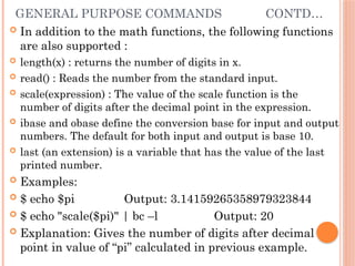 GENERAL PURPOSE COMMANDS CONTD…
 In addition to the math functions, the following functions
are also supported :
 length(x) : returns the number of digits in x.
 read() : Reads the number from the standard input.
 scale(expression) : The value of the scale function is the
number of digits after the decimal point in the expression.
 ibase and obase define the conversion base for input and output
numbers. The default for both input and output is base 10.
 last (an extension) is a variable that has the value of the last
printed number.
 Examples:
 $ echo $pi Output: 3.14159265358979323844
 $ echo "scale($pi)" | bc –l Output: 20
 Explanation: Gives the number of digits after decimal
point in value of “pi” calculated in previous example.
 