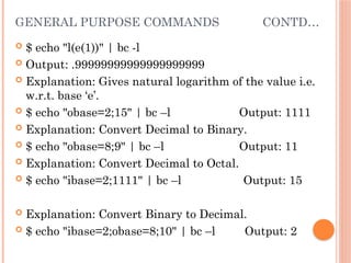 GENERAL PURPOSE COMMANDS CONTD…
 $ echo "l(e(1))" | bc -l
 Output: .99999999999999999999
 Explanation: Gives natural logarithm of the value i.e.
w.r.t. base ‘e’.
 $ echo "obase=2;15" | bc –l Output: 1111
 Explanation: Convert Decimal to Binary.
 $ echo "obase=8;9" | bc –l Output: 11
 Explanation: Convert Decimal to Octal.
 $ echo "ibase=2;1111" | bc –l Output: 15
 Explanation: Convert Binary to Decimal.
 $ echo "ibase=2;obase=8;10" | bc –l Output: 2
 