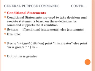 GENERAL PURPOSE COMMANDS CONTD…
 Conditional Statements
 Conditional Statements are used to take decisions and
execute statements based on these decisions. bc
command supports the if condition.
 Syntax: if(condition) {statements} else {statemnts}
 Example:
 $ echo 'n=8;m=10;if(n>m) print "n is greater" else print
"m is greater" ' | bc -l
 Output: m is greater
 