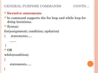 GENERAL PURPOSE COMMANDS CONTD…
 Iterative statements
 bc command supports the for loop and while loop for
doing iterations.
 Syntax:
for(assignment; condition; updation)
{ statements.....
.......
}
 OR
while(condition)
{
statements.....
}
 