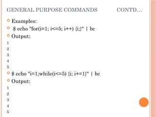 GENERAL PURPOSE COMMANDS CONTD…
 Examples:
 $ echo "for(i=1; i<=5; i++) {i;}" | bc
 Output:
1
2
3
4
5
 $ echo "i=1;while(i<=5) {i; i+=1}" | bc
 Output:
1
2
3
4
5
 