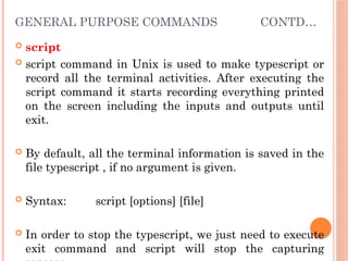 GENERAL PURPOSE COMMANDS CONTD…
 script
 script command in Unix is used to make typescript or
record all the terminal activities. After executing the
script command it starts recording everything printed
on the screen including the inputs and outputs until
exit.
 By default, all the terminal information is saved in the
file typescript , if no argument is given.
 Syntax: script [options] [file]
 In order to stop the typescript, we just need to execute
exit command and script will stop the capturing
 