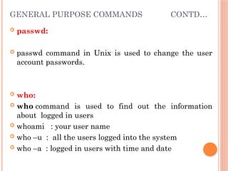 GENERAL PURPOSE COMMANDS CONTD…
 passwd:
 passwd command in Unix is used to change the user
account passwords.
 who:
 who command is used to find out the information
about logged in users
 whoami : your user name
 who –u : all the users logged into the system
 who –a : logged in users with time and date
 