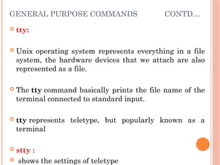 GENERAL PURPOSE COMMANDS CONTD…
 tty:
 Unix operating system represents everything in a file
system, the hardware devices that we attach are also
represented as a file.
 The tty command basically prints the file name of the
terminal connected to standard input.
 tty represents teletype, but popularly known as a
terminal
 stty :
 shows the settings of teletype
 