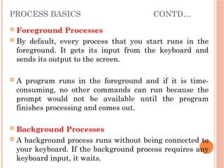 PROCESS BASICS CONTD…
 Foreground Processes
 By default, every process that you start runs in the
foreground. It gets its input from the keyboard and
sends its output to the screen.
 A program runs in the foreground and if it is time-
consuming, no other commands can run because the
prompt would not be available until the program
finishes processing and comes out.
 Background Processes
 A background process runs without being connected to
your keyboard. If the background process requires any
keyboard input, it waits.
 