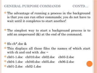 GENERAL PURPOSE COMMANDS CONTD…
 The advantage of running a process in the background
is that you can run other commands; you do not have to
wait until it completes to start another!
 The simplest way to start a background process is to
add an ampersand (&) at the end of the command.
 $ls ch*.doc &
 This displays all those files the names of which start
with ch and end with .doc −
 ch01-1.doc ch010.doc ch02.doc ch03-2.doc
 ch04-1.doc ch040.doc ch05.doc ch06-2.doc
 ch01-2.doc ch02-1.doc
 