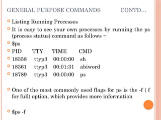 GENERAL PURPOSE COMMANDS CONTD…
 Listing Running Processes
 It is easy to see your own processes by running the ps
(process status) command as follows −
 $ps
 PID TTY TIME CMD
 18358 ttyp3 00:00:00 sh
 18361 ttyp3 00:01:31 abiword
 18789 ttyp3 00:00:00 ps
 One of the most commonly used flags for ps is the -f ( f
for full) option, which provides more information
 $ps -f
 