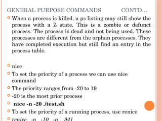 GENERAL PURPOSE COMMANDS CONTD…
 When a process is killed, a ps listing may still show the
process with a Z state. This is a zombie or defunct
process. The process is dead and not being used. These
processes are different from the orphan processes. They
have completed execution but still find an entry in the
process table.
 nice
 To set the priority of a process we can use nice
command
 The priority ranges from -20 to 19
 -20 is the most prior process
 nice -n -20 ./test.sh
 To set the priority of a running process, use renice

 