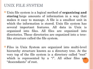 UNIX FILE SYSTEM
 Unix file system is a logical method of organizing and
storing large amounts of information in a way that
makes it easy to manage. A file is a smallest unit in
which the information is stored. Unix file system has
several important features. All data in Unix is
organized into files. All files are organized into
directories. These directories are organized into a tree-
like structure called the file system.
 Files in Unix System are organized into multi-level
hierarchy structure known as a directory tree. At the
very top of the file system is a directory called “root”
which is represented by a “/”. All other files are
“descendants” of root.
 