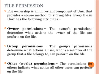 FILE PERMISSION
 File ownership is an important component of Unix that
provides a secure method for storing files. Every file in
Unix has the following attributes −
 Owner permissions − The owner's permissions
determine what actions the owner of the file can
perform on the file.
 Group permissions − The group's permissions
determine what actions a user, who is a member of the
group that a file belongs to, can perform on the file.
 Other (world) permissions − The permissions for
others indicate what action all other users can perform
on the file.
 
