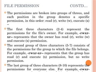 FILE PERMISSION CONTD…
 The permissions are broken into groups of threes, and
each position in the group denotes a specific
permission, in this order: read (r), write (w), execute (x)
−
 The first three characters (2-4) represent the
permissions for the file's owner. For example, -rwxr-
xr-- represents that the owner has read (r), write (w)
and execute (x) permission.
 The second group of three characters (5-7) consists of
the permissions for the group to which the file belongs.
For example, -rwxr-xr-- represents that the group has
read (r) and execute (x) permission, but no write
permission.
 The last group of three characters (8-10) represents the
permissions for everyone else. For example, -rwxr-
 