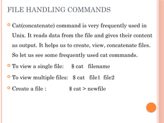 FILE HANDLING COMMANDS
 Cat(concatenate) command is very frequently used in
Unix. It reads data from the file and gives their content
as output. It helps us to create, view, concatenate files.
So let us see some frequently used cat commands.
 To view a single file: $ cat filename
 To view multiple files: $ cat file1 file2
 Create a file : $ cat > newfile
 