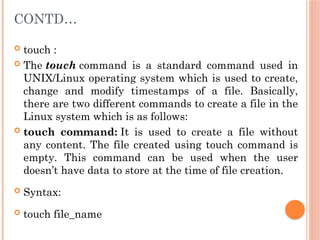 CONTD…
 touch :
 The touch command is a standard command used in
UNIX/Linux operating system which is used to create,
change and modify timestamps of a file. Basically,
there are two different commands to create a file in the
Linux system which is as follows:
 touch command: It is used to create a file without
any content. The file created using touch command is
empty. This command can be used when the user
doesn’t have data to store at the time of file creation.
 Syntax:
 touch file_name
 