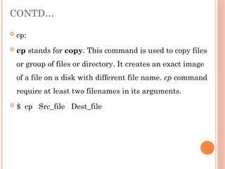 CONTD…
 cp:
 cp stands for copy. This command is used to copy files
or group of files or directory. It creates an exact image
of a file on a disk with different file name. cp command
require at least two filenames in its arguments.
 $ cp Src_file Dest_file
 
