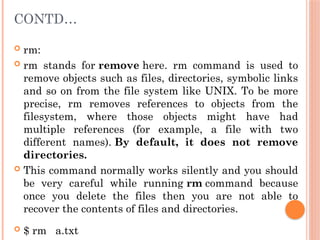 CONTD…
 rm:
 rm stands for remove here. rm command is used to
remove objects such as files, directories, symbolic links
and so on from the file system like UNIX. To be more
precise, rm removes references to objects from the
filesystem, where those objects might have had
multiple references (for example, a file with two
different names). By default, it does not remove
directories.
 This command normally works silently and you should
be very careful while running rm command because
once you delete the files then you are not able to
recover the contents of files and directories.
 $ rm a.txt
 