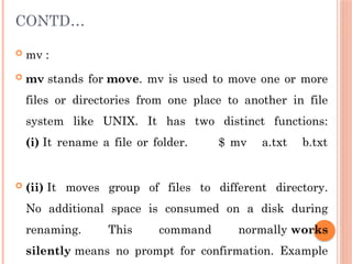 CONTD…
 mv :
 mv stands for move. mv is used to move one or more
files or directories from one place to another in file
system like UNIX. It has two distinct functions:
(i) It rename a file or folder. $ mv a.txt b.txt
 (ii) It moves group of files to different directory.
No additional space is consumed on a disk during
renaming. This command normally works
silently means no prompt for confirmation. Example
 