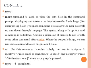 CONTD…
 more :
 more command is used to view the text files in the command
prompt, displaying one screen at a time in case the file is large (For
example log files). The more command also allows the user do scroll
up and down through the page. The syntax along with options and
command is as follows. Another application of more is to use it with
some other command after a pipe. When the output is large, we can
use more command to see output one by one.
 -d : Use this command in order to help the user to navigate. It
displays “[Press space to continue, ‘q’ to quit.]” and displays “[Press
‘h’ for instructions.]” when wrong key is pressed.
 more –d sample.txt
 