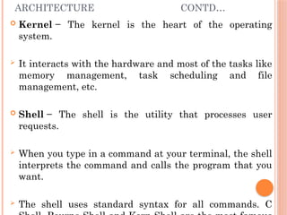 ARCHITECTURE CONTD…
 Kernel − The kernel is the heart of the operating
system.
 It interacts with the hardware and most of the tasks like
memory management, task scheduling and file
management, etc.
 Shell − The shell is the utility that processes user
requests.
 When you type in a command at your terminal, the shell
interprets the command and calls the program that you
want.
 The shell uses standard syntax for all commands. C
 