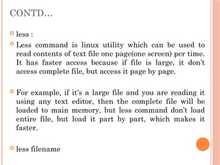 CONTD…
 less :
 Less command is linux utility which can be used to
read contents of text file one page(one screen) per time.
It has faster access because if file is large, it don’t
access complete file, but access it page by page.
 For example, if it’s a large file and you are reading it
using any text editor, then the complete file will be
loaded to main memory, but less command don’t load
entire file, but load it part by part, which makes it
faster.
 less filename
 