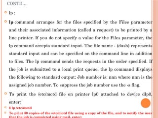 CONTD…
 lp :
 lp command arranges for the files specified by the Files parameter
and their associated information (called a request) to be printed by a
line printer. If you do not specify a value for the Files parameter, the
lp command accepts standard input. The file name - (dash) represents
standard input and can be specified on the command line in addition
to files. The lp command sends the requests in the order specified. If
the job is submitted to a local print queue, the lp command displays
the following to standard output: Job number is: nnn where nnn is the
assigned job number. To suppress the job number use the -s flag.
 To print the /etc/motd file on printer lp0 attached to device dlp0,
enter:
 $ lp /etc/motd
 To print 30 copies of the /etc/motd file using a copy of the file, and to notify the user
 