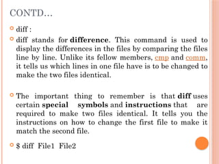 CONTD…
 diff :
 diff stands for difference. This command is used to
display the differences in the files by comparing the files
line by line. Unlike its fellow members, cmp and comm,
it tells us which lines in one file have is to be changed to
make the two files identical.
 The important thing to remember is that diff uses
certain special symbols and instructions that are
required to make two files identical. It tells you the
instructions on how to change the first file to make it
match the second file.
 $ diff File1 File2
 