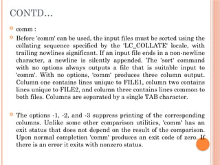 CONTD…
 comm :
 Before 'comm' can be used, the input files must be sorted using the
collating sequence specified by the 'LC_COLLATE' locale, with
trailing newlines significant. If an input file ends in a non-newline
character, a newline is silently appended. The 'sort' command
with no options always outputs a file that is suitable input to
'comm'. With no options, 'comm' produces three column output.
Column one contains lines unique to FILE1, column two contains
lines unique to FILE2, and column three contains lines common to
both files. Columns are separated by a single TAB character.
 The options -1, -2, and -3 suppress printing of the corresponding
columns. Unlike some other comparison utilities, 'comm' has an
exit status that does not depend on the result of the comparison.
Upon normal completion 'comm' produces an exit code of zero. If
there is an error it exits with nonzero status.
 