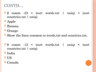 CONTD…
 $ comm -23 < (sort words.txt | uniq) < (sort
countries.txt | uniq)
 Apple
 Banana
 Orange
 Show the lines common to words.txt and countries.txt.
 $ comm -12 < (sort words.txt | uniq) < (sort
countries.txt | uniq)
 India
 US
 Canada
 
