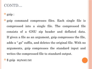 CONTD…
 gzip :
 gzip command compresses files. Each single file is
compressed into a single file. The compressed file
consists of a GNU zip header and deflated data.
If given a file as an argument, gzip compresses the file,
adds a “.gz” suffix, and deletes the original file. With no
arguments, gzip compresses the standard input and
writes the compressed file to standard output.
 $ gzip mytext.txt
 