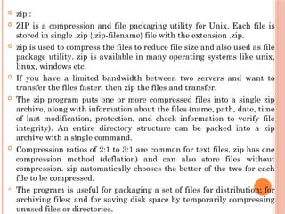  zip :
 ZIP is a compression and file packaging utility for Unix. Each file is
stored in single .zip {.zip-filename} file with the extension .zip.
 zip is used to compress the files to reduce file size and also used as file
package utility. zip is available in many operating systems like unix,
linux, windows etc.
 If you have a limited bandwidth between two servers and want to
transfer the files faster, then zip the files and transfer.
 The zip program puts one or more compressed files into a single zip
archive, along with information about the files (name, path, date, time
of last modification, protection, and check information to verify file
integrity). An entire directory structure can be packed into a zip
archive with a single command.
 Compression ratios of 2:1 to 3:1 are common for text files. zip has one
compression method (deflation) and can also store files without
compression. zip automatically chooses the better of the two for each
file to be compressed.
 The program is useful for packaging a set of files for distribution; for
archiving files; and for saving disk space by temporarily compressing
unused files or directories.
 