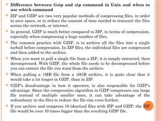  Difference between Gzip and zip command in Unix and when to
use which command
 ZIP and GZIP are two very popular methods of compressing files, in order
to save space, or to reduce the amount of time needed to transmit the files
across the network, or internet.
 In general, GZIP is much better compared to ZIP, in terms of compression,
especially when compressing a huge number of files.
 The common practice with GZIP, is to archive all the files into a single
tarball before compression. In ZIP files, the individual files are compressed
and then added to the archive.
 When you want to pull a single file from a ZIP, it is simply extracted, then
decompressed. With GZIP, the whole file needs to be decompressed before
you can extract the file you want from the archive.
 When pulling a 1MB file from a 10GB archive, it is quite clear that it
would take a lot longer in GZIP, than in ZIP.
 GZIP’s disadvantage in how it operates, is also responsible for GZIP’s
advantage. Since the compression algorithm in GZIP compresses one large
file instead of multiple smaller ones, it can take advantage of the
redundancy in the files to reduce the file size even further.
 If you archive and compress 10 identical files with ZIP and GZIP, the ZIP
file would be over 10 times bigger than the resulting GZIP file.
 