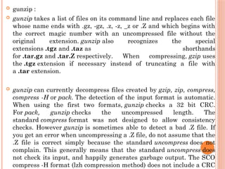  gunzip :
 gunzip takes a list of files on its command line and replaces each file
whose name ends with .gz, -gz, .z, -z, _z or .Z and which begins with
the correct magic number with an uncompressed file without the
original extension. gunzip also recognizes the special
extensions .tgz and .taz as shorthands
for .tar.gz and .tar.Z respectively. When compressing, gzip uses
the .tgz extension if necessary instead of truncating a file with
a .tar extension.
 gunzip can currently decompress files created by gzip, zip, compress,
compress -H or pack. The detection of the input format is automatic.
When using the first two formats, gunzip checks a 32 bit CRC.
For pack, gunzip checks the uncompressed length. The
standard compress format was not designed to allow consistency
checks. However gunzip is sometimes able to detect a bad .Z file. If
you get an error when uncompressing a .Z file, do not assume that the
.Z file is correct simply because the standard uncompress does not
complain. This generally means that the standard uncompress does
not check its input, and happily generates garbage output. The SCO
compress -H format (lzh compression method) does not include a CRC
 