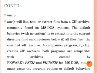 CONTD…
 unzip :
 unzip will list, test, or extract files from a ZIP archive,
commonly found on MS-DOS systems. The default
behavior (with no options) is to extract into the current
directory (and subdirectories below it) all files from the
specified ZIP archive. A companion program, zip(1L),
creates ZIP archives; both programs are compatible
with archives created by
PKWARE’s PKZIP and PKUNZIP for MS-DOS, but in
many cases the program options or default behaviors
 