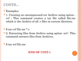 CONTD…
 Examples:
 1. Creating an uncompressed tar Archive using option -
cvf : This command creates a tar file called file.tar
which is the Archive of all .c files in current directory.
 $ tar cvf file.tar *.c
 2. Extracting files from Archive using option -xvf : This
command extracts files from Archives.
 $ tar xvf file.tar
END OF UNIT-1
 