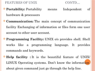 FEATURES OF UNIX CONTD…
 Portability: Portability means Independent of
hardware & processors
 Communication: The main concept of communication
facility Exchanging of information or files form one user
account to other user account.
 Programming Facility: UNIX o/s provides shell. Shell
works like a programming language. It provides
commands and keywords.
 Help facility : It is the beautiful feature of UNIX/
LINUX Operating systems. Don’t know the information
about given command just go through the help line.
 