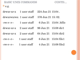 BASIC UNIX COMMANDS CONTD…
 e.g.
drwxr-xr-x 1 user staff 224 Jun 21 15:04 .
drwxrwxrwx 1 user staff 576 Jun 21 15: 02.
-rw-r--r-- 1 user staff 6 Jun 21 15:04 .hfile
drwxr-xr-x 2 user staff 96 Jun 21 15:08 dir1
drwxr-xr-x 2 user staff 64 Jun 21 15:04 dir2
-rw-r--r-- 1 user staff 6 Jun 21 15:04 file1
-rw-r--r-- 1 user staff 4 Jun 21 15:08 file2
 