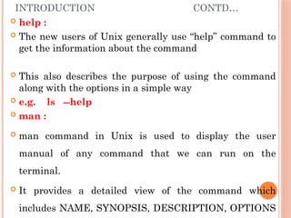 INTRODUCTION CONTD…
 help :
 The new users of Unix generally use “help” command to
get the information about the command
 This also describes the purpose of using the command
along with the options in a simple way
 e.g. ls --help
 man :
 man command in Unix is used to display the user
manual of any command that we can run on the
terminal.
 It provides a detailed view of the command which
includes NAME, SYNOPSIS, DESCRIPTION, OPTIONS
 