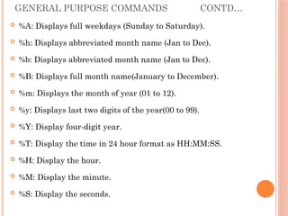 GENERAL PURPOSE COMMANDS CONTD…
 %A: Displays full weekdays (Sunday to Saturday).
 %h: Displays abbreviated month name (Jan to Dec).
 %b: Displays abbreviated month name (Jan to Dec).
 %B: Displays full month name(January to December).
 %m: Displays the month of year (01 to 12).
 %y: Displays last two digits of the year(00 to 99).
 %Y: Display four-digit year.
 %T: Display the time in 24 hour format as HH:MM:SS.
 %H: Display the hour.
 %M: Display the minute.
 %S: Display the seconds.
 