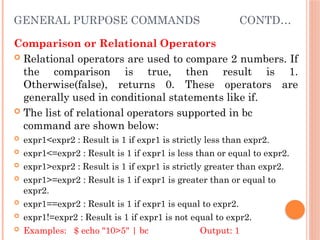 GENERAL PURPOSE COMMANDS CONTD…
Comparison or Relational Operators
 Relational operators are used to compare 2 numbers. If
the comparison is true, then result is 1.
Otherwise(false), returns 0. These operators are
generally used in conditional statements like if.
 The list of relational operators supported in bc
command are shown below:
 expr1<expr2 : Result is 1 if expr1 is strictly less than expr2.
 expr1<=expr2 : Result is 1 if expr1 is less than or equal to expr2.
 expr1>expr2 : Result is 1 if expr1 is strictly greater than expr2.
 expr1>=expr2 : Result is 1 if expr1 is greater than or equal to
expr2.
 expr1==expr2 : Result is 1 if expr1 is equal to expr2.
 expr1!=expr2 : Result is 1 if expr1 is not equal to expr2.
 Examples: $ echo "10>5" | bc Output: 1
 