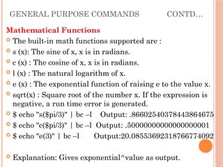 GENERAL PURPOSE COMMANDS CONTD…
Mathematical Functions
 The built-in math functions supported are :
 s (x): The sine of x, x is in radians.
 c (x) : The cosine of x, x is in radians.
 l (x) : The natural logarithm of x.
 e (x) : The exponential function of raising e to the value x.
 sqrt(x) : Square root of the number x. If the expression is
negative, a run time error is generated.
 $ echo "s($pi/3)" | bc –l Output: .86602540378443864675
 $ echo "c($pi/3)" | bc –l Output: .50000000000000000001
 $ echo "e(3)" | bc –l Output:20.08553692318766774092
 Explanation: Gives exponential^value as output.
 